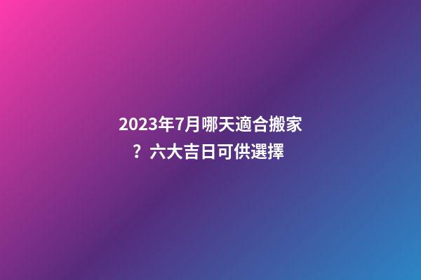 2023年7月哪天適合搬家？六大吉日可供選擇
